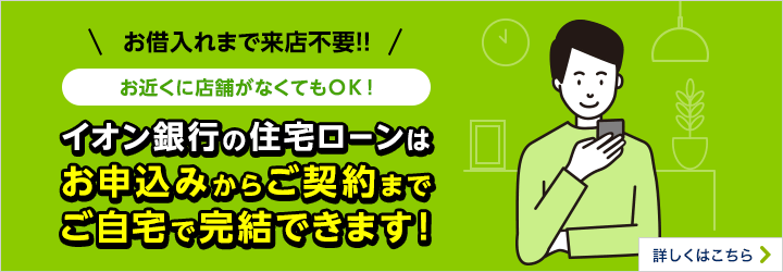 お借入れまで来店不要!お近くに店舗がなくてもOK!イオン銀行の住宅ローンはお申込みからご契約までご自宅で完結できます!詳しくはこちら